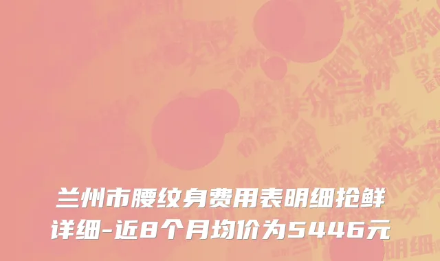 兰州市腰纹身费用表明细抢鲜详细-近8个月均价为5446元