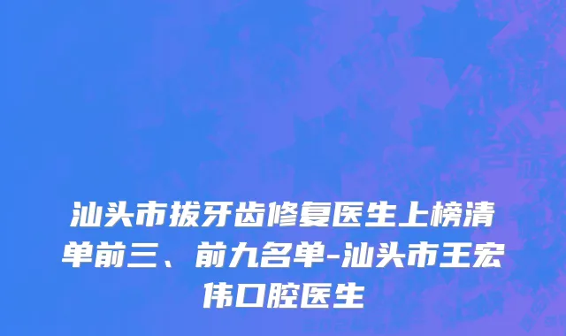 汕头市拔牙齿修复医生上榜清单前三、前九名单-汕头市王宏伟口腔医生