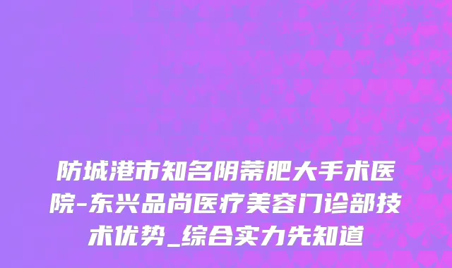 防城港市知名阴蒂肥大手术医院-东兴品尚医疗美容门诊部技术优势_综合实力先知道