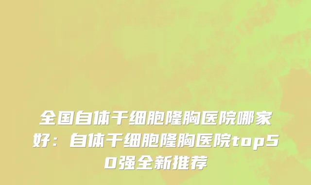 全国自体干细胞隆胸医院哪家好：自体干细胞隆胸医院top50强全新推荐