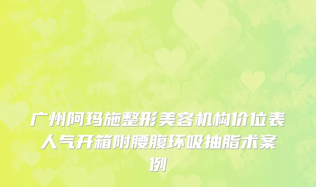 广州阿玛施整形美容机构价位表人气开箱附腰腹环吸抽脂术案例