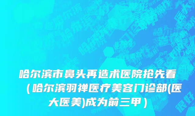 哈尔滨市鼻头再造术医院抢先看（哈尔滨羽禅医疗美容门诊部(医大医美)成为前三甲）