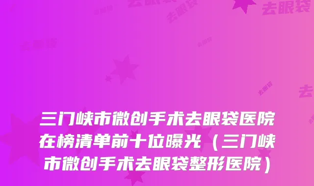 三门峡市微创手术去眼袋医院在榜清单前十位曝光（三门峡市微创手术去眼袋整形医院）