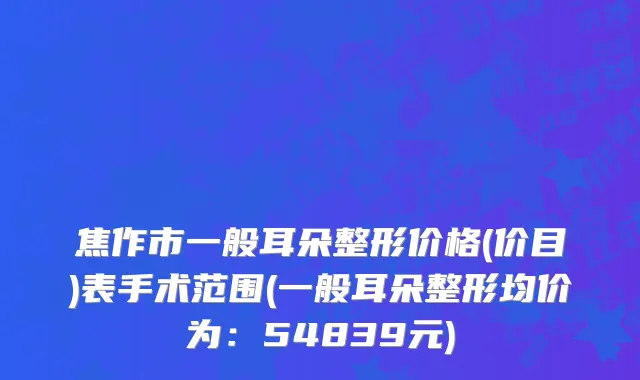 焦作市一般耳朵整形价格(价目)表手术范围(一般耳朵整形均价为：54839元)