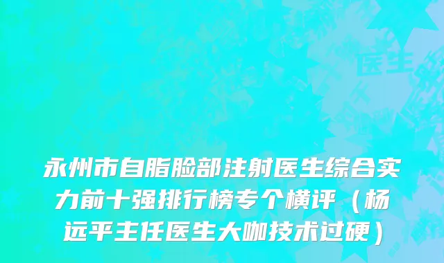 永州市自脂脸部注射医生综合实力前十强排行榜专个横评（杨远平主任医生大咖技术过硬）