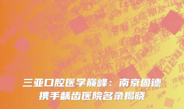 三亚口腔医学巅峰：南京固德携手龋齿医院名录揭晓