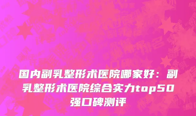 国内副乳整形术医院哪家好：副乳整形术医院综合实力top50强口碑测评