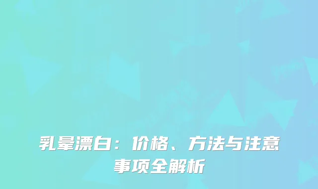 乳晕漂白：价格、方法与注意事项全解析