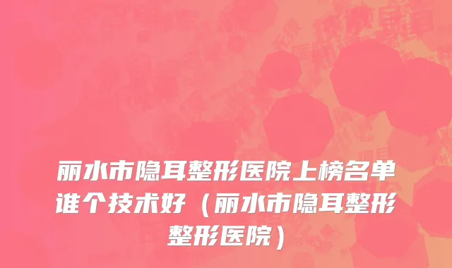 丽水市隐耳整形医院上榜名单谁个技术好（丽水市隐耳整形整形医院）