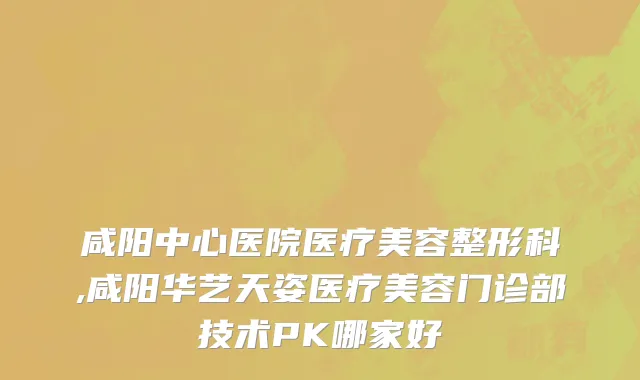 咸阳中心医院医疗美容整形科,咸阳华艺天姿医疗美容门诊部技术PK哪家好