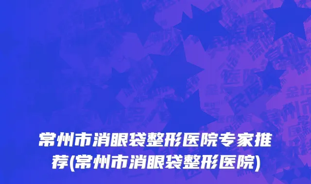 常州市消眼袋整形医院专家推荐(常州市消眼袋整形医院)