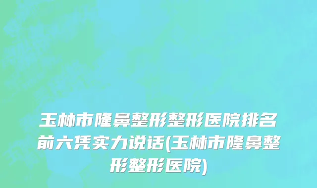 玉林市隆鼻整形整形医院排名前六凭实力说话(玉林市隆鼻整形整形医院)