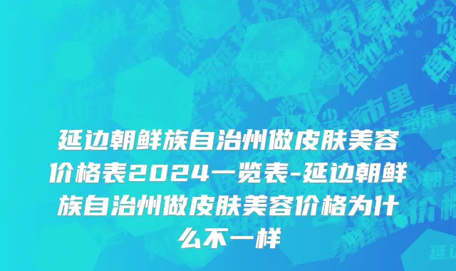 延边朝鲜族自治州做皮肤美容价格表2024一览表-延边朝鲜族自治州做皮肤美容价格为什么不一样