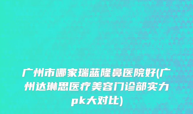 广州市哪家瑞蓝隆鼻医院好(广州达琳思医疗美容门诊部实力pk大对比)