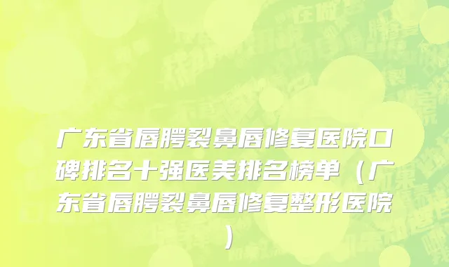 广东省唇腭裂鼻唇修复医院口碑排名十强医美排名榜单（广东省唇腭裂鼻唇修复整形医院）