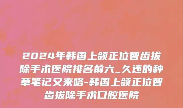 2024年韩国上颌正位智齿拔除手术医院排名前六_久违的种草笔记又来咯-韩国上颌正位智齿拔除手术口腔医院