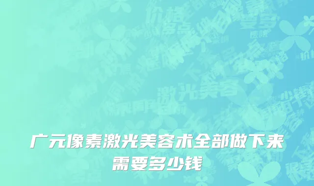 广元像素激光美容术全部做下来需要多少钱
