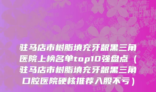 驻马店市树脂填充牙龈黑三角医院上榜名单top10强盘点（驻马店市树脂填充牙龈黑三角口腔医院硬核推荐入股不亏）