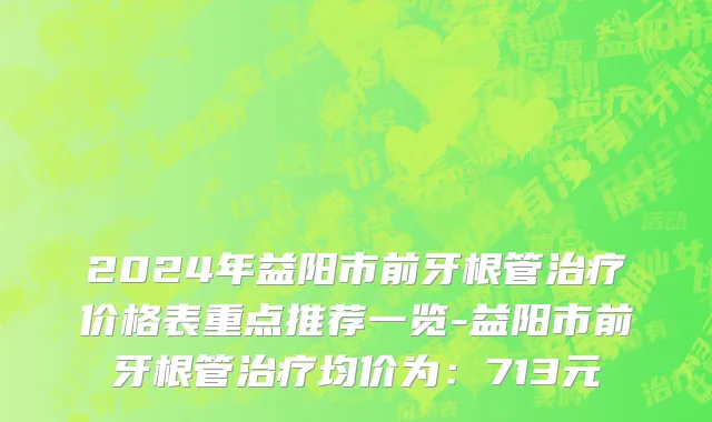 2024年益阳市前牙根管治疗价格表重点推荐一览-益阳市前牙根管治疗均价为：713元