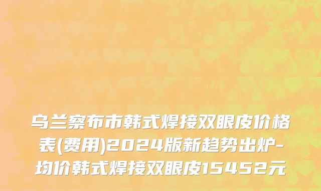 乌兰察布市韩式焊接双眼皮价格表(费用)2024版新趋势出炉-均价韩式焊接双眼皮15452元
