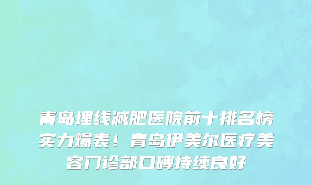 青岛埋线减肥医院前十排名榜实力爆表！青岛伊美尔医疗美容门诊部口碑持续良好
