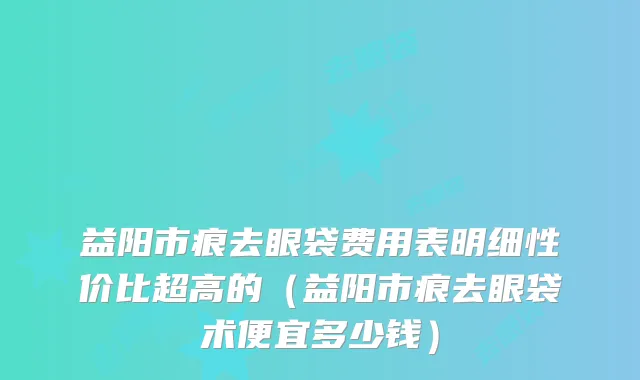益阳市痕去眼袋费用表明细性价比超高的（益阳市痕去眼袋术便宜多少钱）