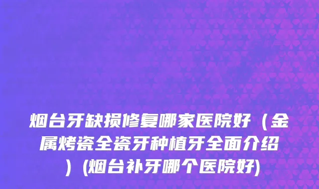 烟台牙缺损修复哪家医院好（金属烤瓷全瓷牙种植牙全面介绍）(烟台补牙哪个医院好)