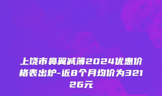 上饶市鼻翼减薄2024优惠价格表出炉-近8个月均价为32126元