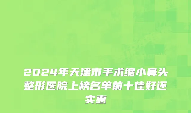 2024年天津市手术缩小鼻头整形医院上榜名单前十佳好还实惠