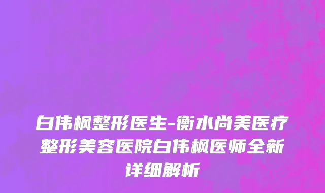 白伟枫整形医生-衡水尚美医疗整形美容医院白伟枫医师全新详细解析