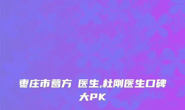 枣庄市葛方赟医生,杜刚医生口碑大PK