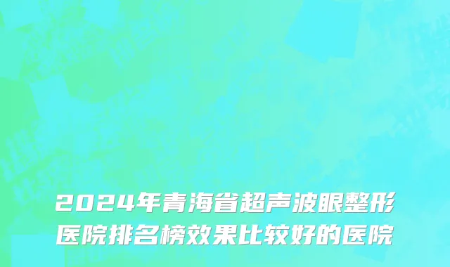 2024年青海省超声波眼整形医院排名榜效果比较好的医院