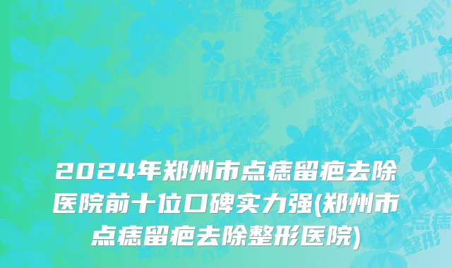 2024年郑州市点痣留疤去除医院前十位口碑实力强(郑州市点痣留疤去除整形医院)