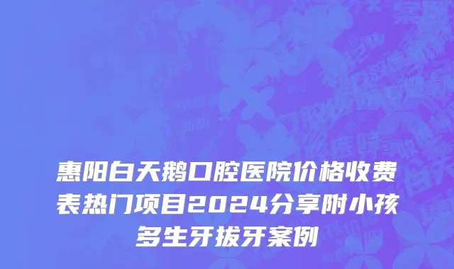 惠阳白天鹅口腔医院价格收费表热门项目2024分享附小孩多生牙拔牙案例