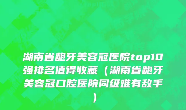 湖南省龅牙美容冠医院top10强排名值得收藏（湖南省龅牙美容冠口腔医院同级难有敌手）