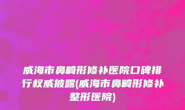 威海市鼻畸形修补医院口碑排行权威披露(威海市鼻畸形修补整形医院)