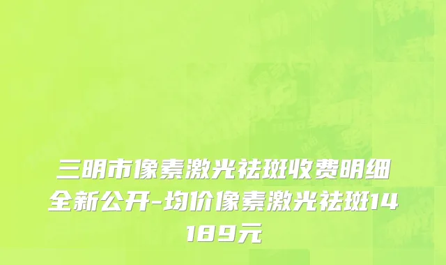 三明市像素激光祛斑收费明细全新公开-均价像素激光祛斑14189元