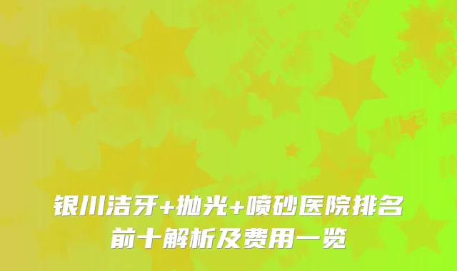 银川洁牙+抛光+喷砂医院排名前十解析及费用一览