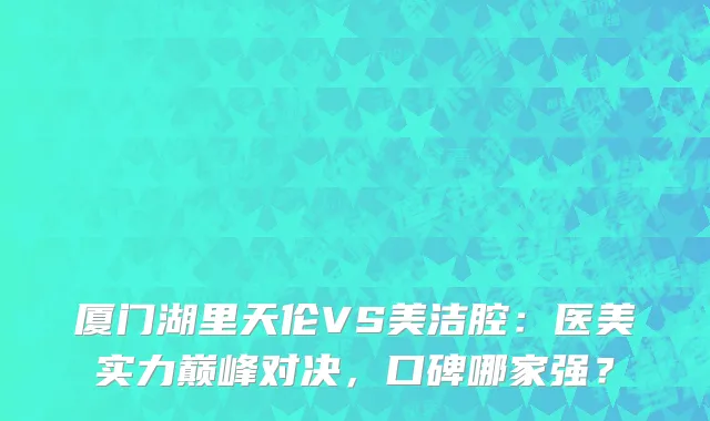 厦门湖里天伦VS美洁腔：医美实力巅峰对决，口碑哪家强？