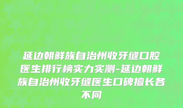 延边朝鲜族自治州收牙缝口腔医生排行榜实力实测-延边朝鲜族自治州收牙缝医生口碑擅长各不同