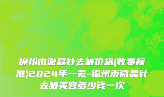 锦州市微晶针去皱价格(收费标准)2024年一览-锦州市微晶针去皱美容多少钱一次