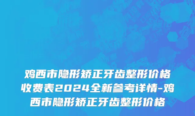 鸡西市隐形矫正牙齿整形价格收费表2024全新参考详情-鸡西市隐形矫正牙齿整形价格