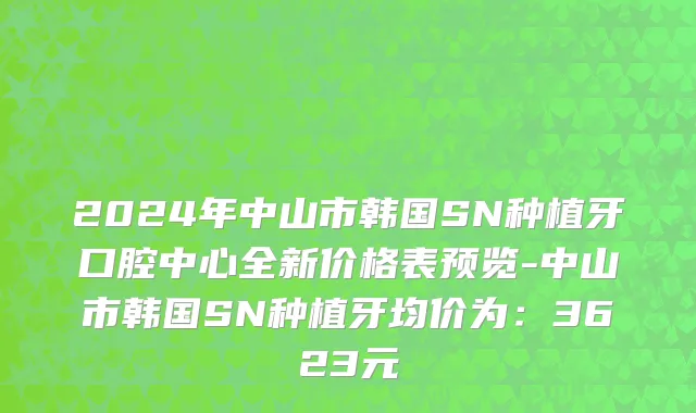 2024年中山市韩国SN种植牙口腔中心全新价格表预览-中山市韩国SN种植牙均价为：3623元
