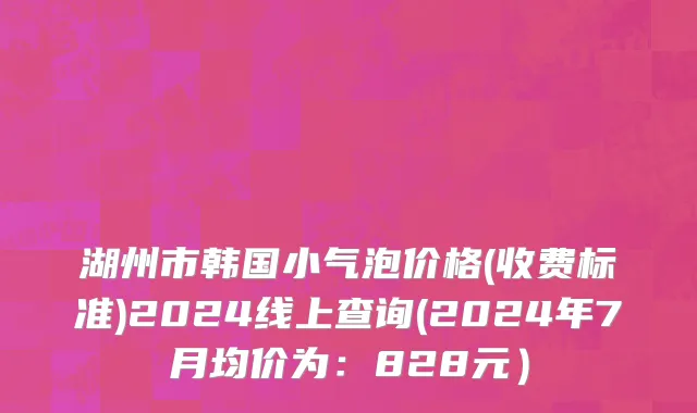 湖州市韩国小气泡价格(收费标准)2024线上查询(2024年7月均价为：828元）