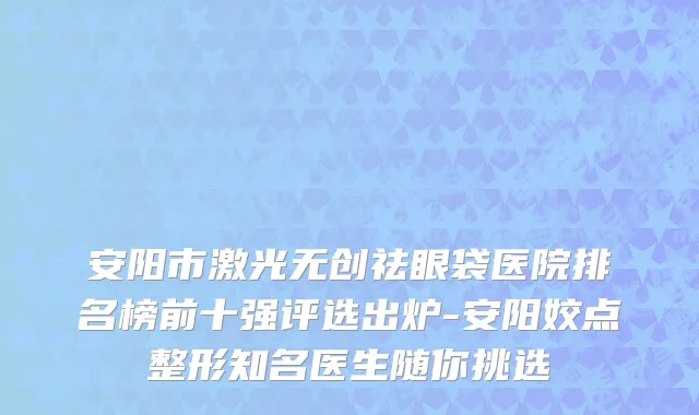 安阳市激光无创祛眼袋医院排名榜前十强评选出炉-安阳姣点整形知名医生随你挑选