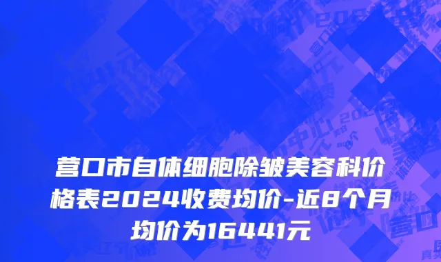 营口市自体细胞除皱美容科价格表2024收费均价-近8个月均价为16441元