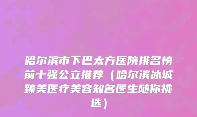 哈尔滨市下巴太方医院排名榜前十强公立推荐（哈尔滨冰城臻美医疗美容知名医生随你挑选）