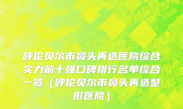 呼伦贝尔市鼻头再造医院综合实力前十强口碑排行名单综合一览（呼伦贝尔市鼻头再造整形医院）