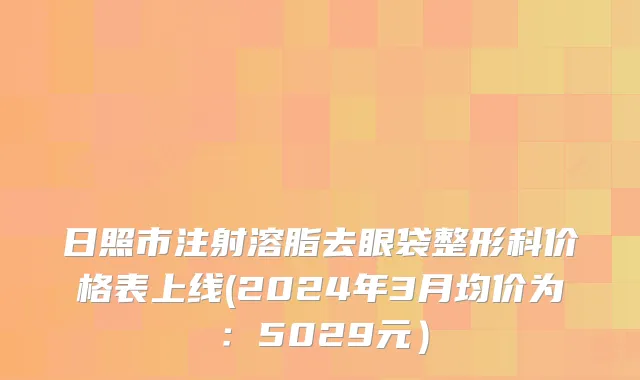 日照市注射溶脂去眼袋整形科价格表上线(2024年3月均价为：5029元）