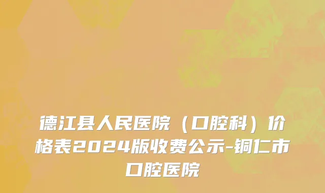 德江县人民医院（口腔科）价格表2024版收费公示-铜仁市口腔医院